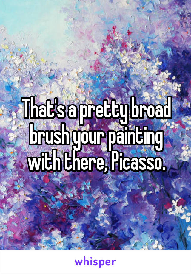 That's a pretty broad brush your painting with there, Picasso.