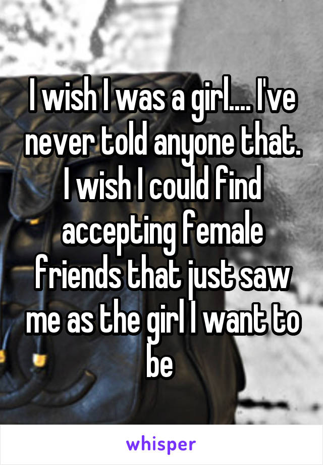 I wish I was a girl.... I've never told anyone that. I wish I could find accepting female friends that just saw me as the girl I want to be 
