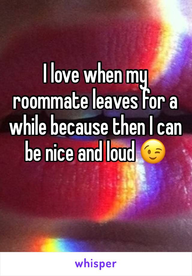 I love when my roommate leaves for a while because then I can be nice and loud 😉