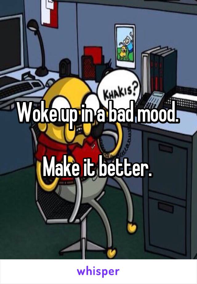 Woke up in a bad mood. 

Make it better. 