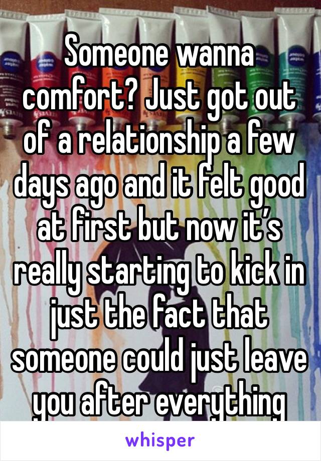 Someone wanna comfort? Just got out of a relationship a few days ago and it felt good at first but now it’s really starting to kick in just the fact that someone could just leave you after everything 