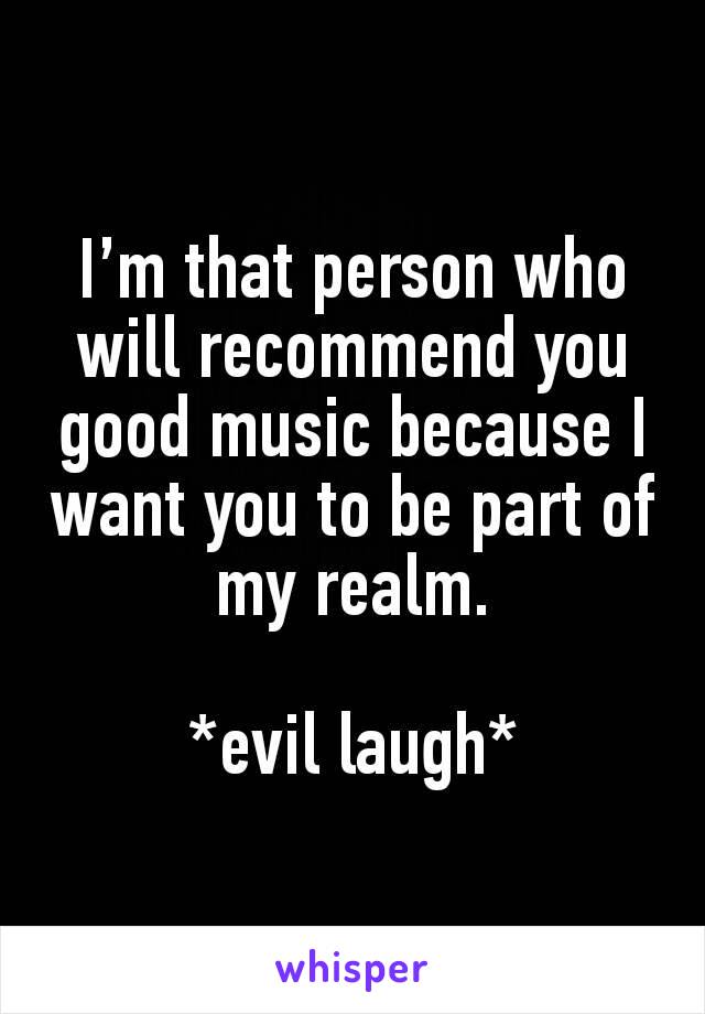 I’m that person who will recommend you good music because I want you to be part of my realm.

*evil laugh*