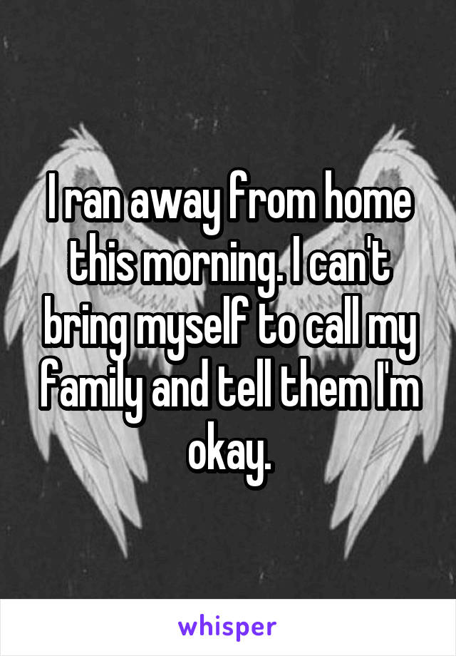 I ran away from home this morning. I can't bring myself to call my family and tell them I'm okay.