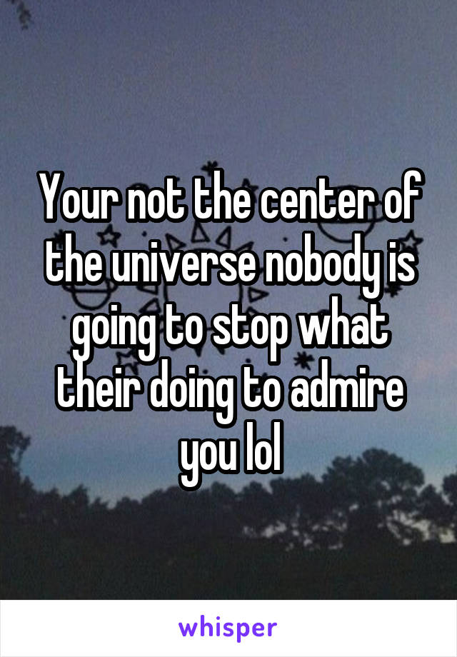 Your not the center of the universe nobody is going to stop what their doing to admire you lol