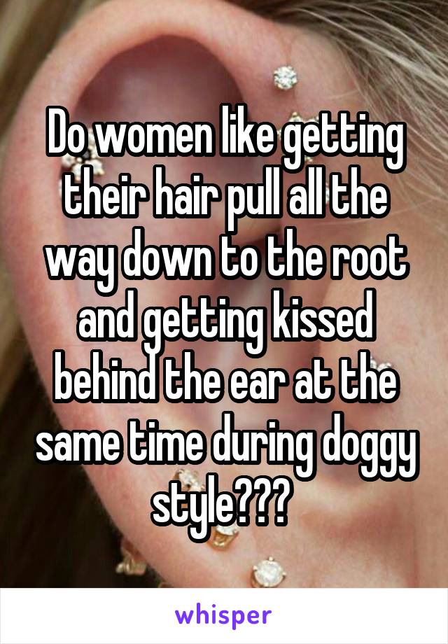 Do women like getting their hair pull all the way down to the root and getting kissed behind the ear at the same time during doggy style??? 