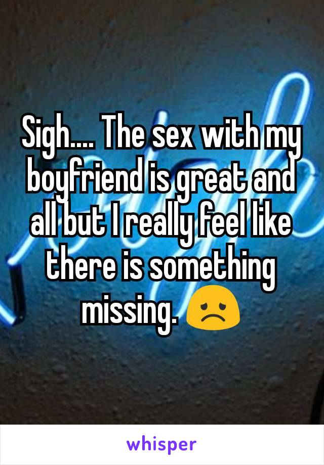 Sigh.... The sex with my boyfriend is great and all but I really feel like there is something missing. 😞