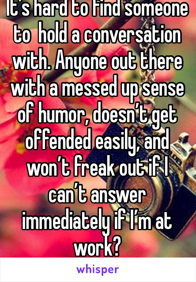 It’s hard to find someone to  hold a conversation with. Anyone out there with a messed up sense of humor, doesn’t get offended easily, and won’t freak out if I can’t answer immediately if I’m at work?