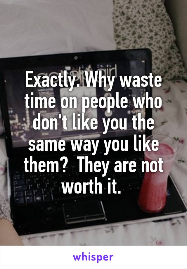 Exactly. Why waste time on people who don't like you the same way you like them?  They are not worth it. 