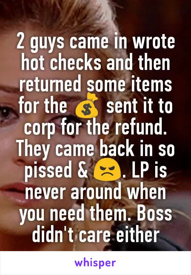 2 guys came in wrote hot checks and then returned some items for the 💰 sent it to corp for the refund. They came back in so pissed & 😠. LP is never around when you need them. Boss didn't care either