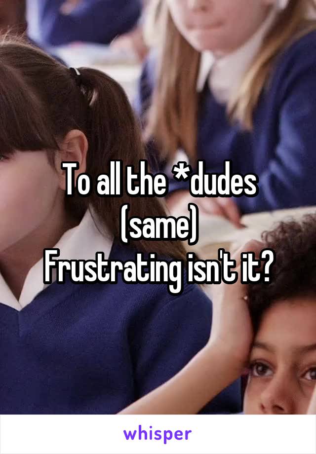To all the *dudes (same)
Frustrating isn't it?
