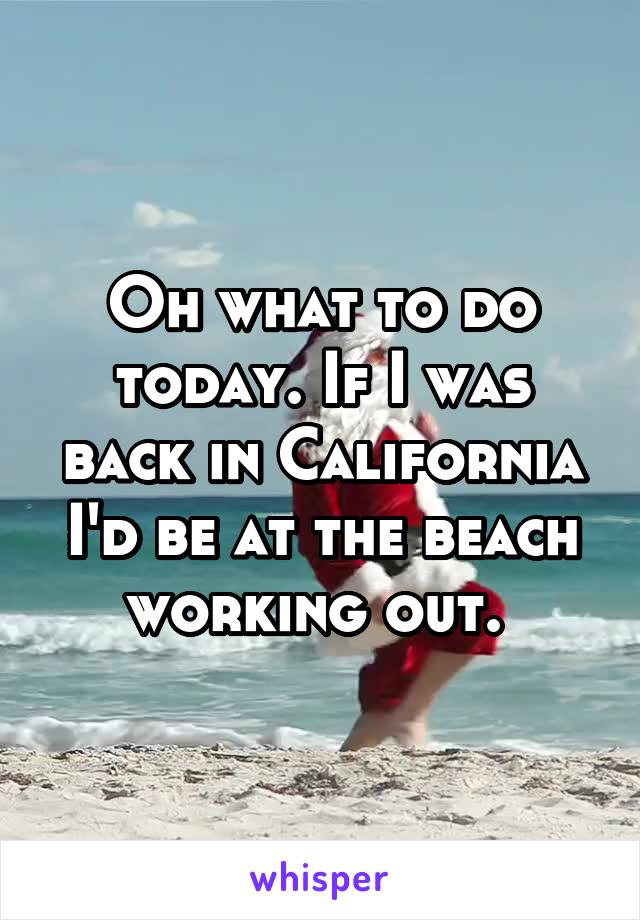 Oh what to do today. If I was back in California I'd be at the beach working out. 