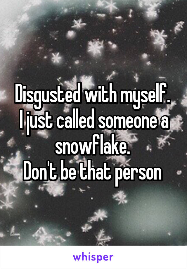 Disgusted with myself. 
I just called someone a snowflake. 
Don't be that person 
