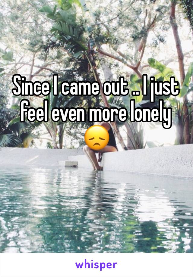 Since I came out .. I just feel even more lonely 😞 