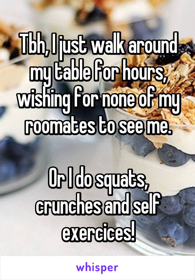 Tbh, I just walk around my table for hours, wishing for none of my roomates to see me.

Or I do squats, crunches and self exercices!