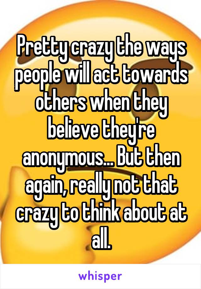 Pretty crazy the ways people will act towards others when they believe they're anonymous... But then again, really not that crazy to think about at all.