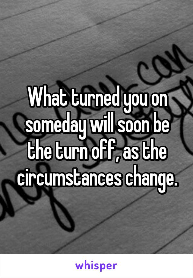 What turned you on someday will soon be the turn off, as the circumstances change.