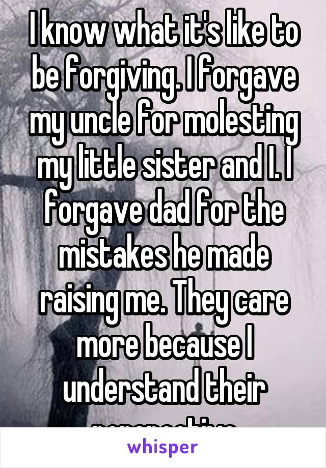 I know what it's like to be forgiving. I forgave my uncle for molesting my little sister and I. I forgave dad for the mistakes he made raising me. They care more because I understand their perspective