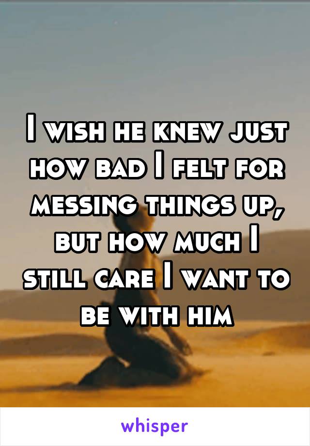 I wish he knew just how bad I felt for messing things up, but how much I still care I want to be with him