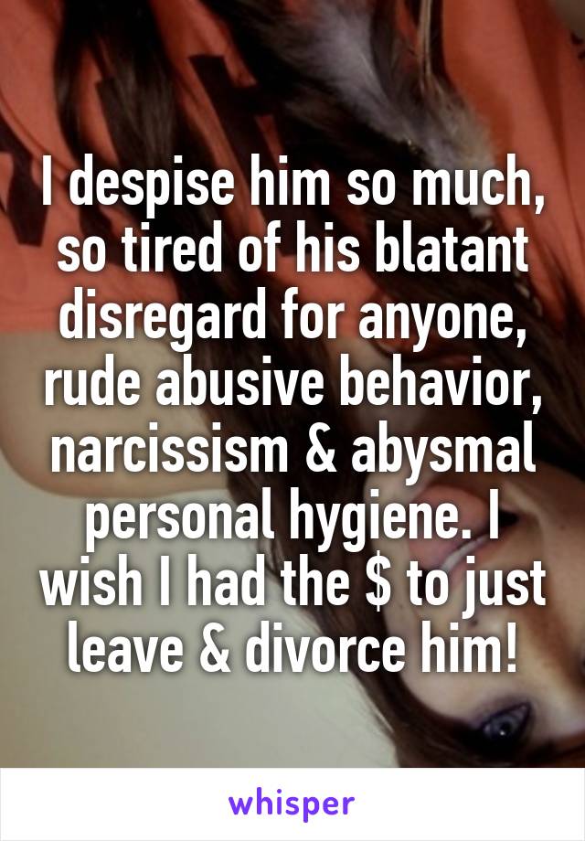 I despise him so much, so tired of his blatant disregard for anyone, rude abusive behavior, narcissism & abysmal personal hygiene. I wish I had the $ to just leave & divorce him!