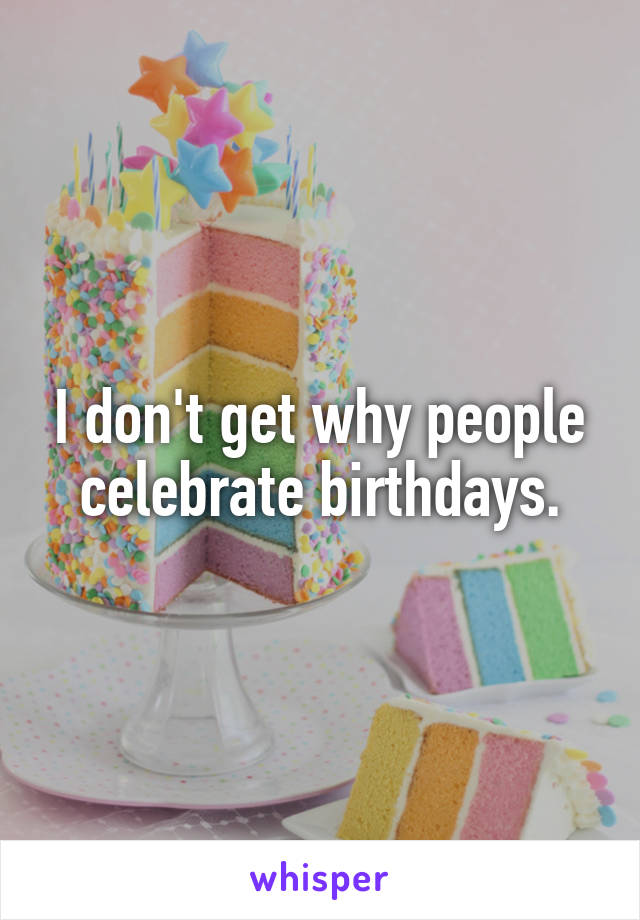 I don't get why people celebrate birthdays.