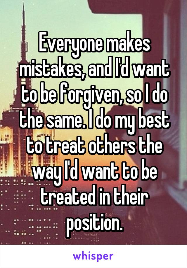 Everyone makes mistakes, and I'd want to be forgiven, so I do the same. I do my best to treat others the way I'd want to be treated in their position.