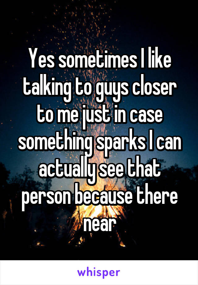 Yes sometimes I like talking to guys closer to me just in case something sparks I can actually see that person because there near