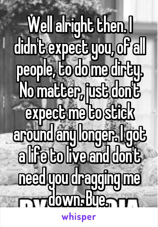 Well alright then. I didn't expect you, of all people, to do me dirty. No matter, just don't expect me to stick around any longer. I got a life to live and don't need you dragging me down. Bye. 