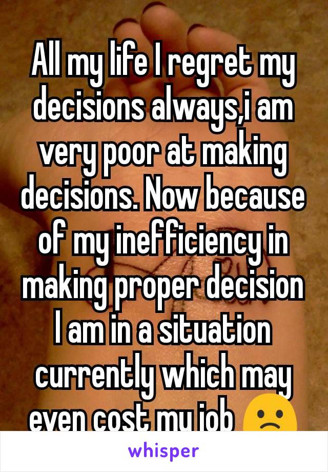 All my life I regret my decisions always,i am very poor at making decisions. Now because of my inefficiency in making proper decision I am in a situation currently which may even cost my job 🙁