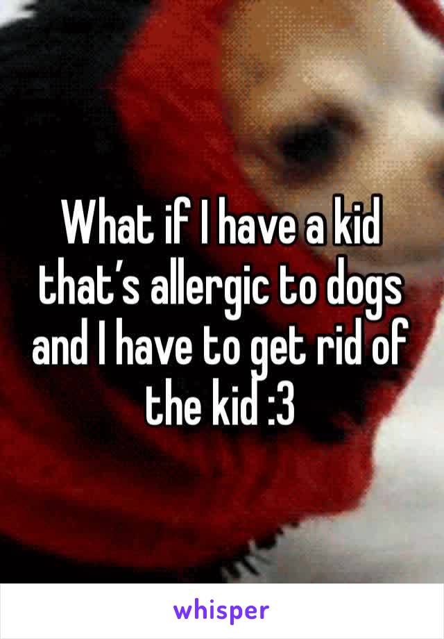 What if I have a kid that’s allergic to dogs and I have to get rid of the kid :3 