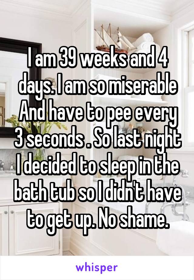 I am 39 weeks and 4 days. I am so miserable And have to pee every 3 seconds . So last night I decided to sleep in the bath tub so I didn't have to get up. No shame.
