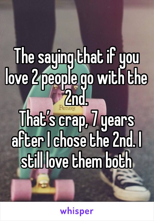 The saying that if you love 2 people go with the 2nd. 
That’s crap, 7 years after I chose the 2nd. I still love them both 