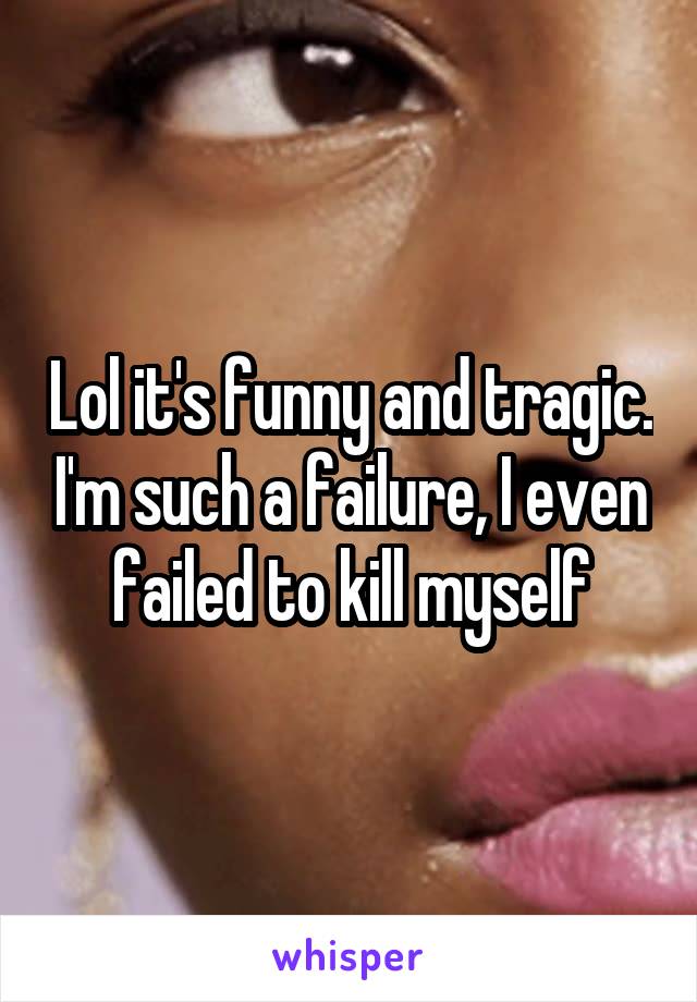 Lol it's funny and tragic. I'm such a failure, I even failed to kill myself