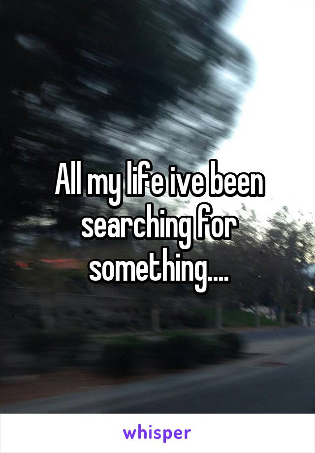 All my life ive been searching for something....