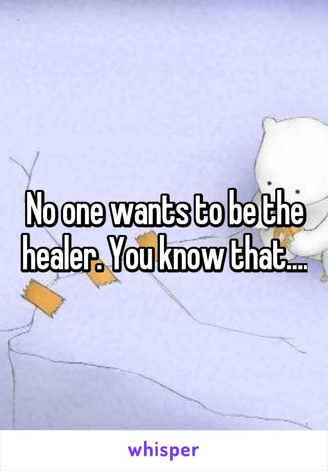 No one wants to be the healer. You know that....