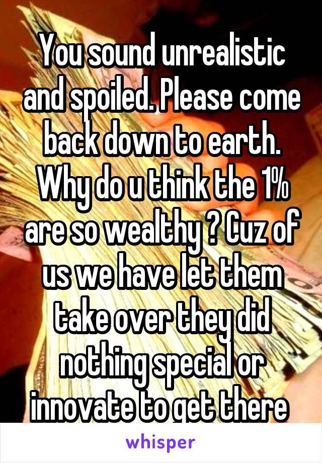 You sound unrealistic and spoiled. Please come back down to earth. Why do u think the 1% are so wealthy ? Cuz of us we have let them take over they did nothing special or innovate to get there 