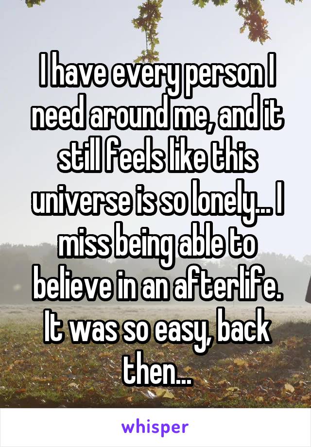 I have every person I need around me, and it still feels like this universe is so lonely... I miss being able to believe in an afterlife. It was so easy, back then...