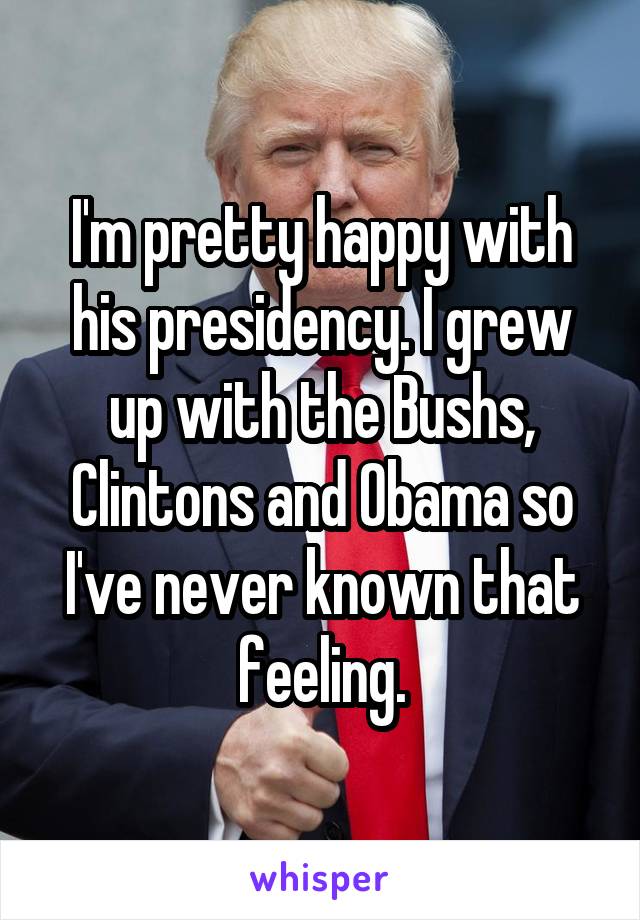 I'm pretty happy with his presidency. I grew up with the Bushs, Clintons and Obama so I've never known that feeling.