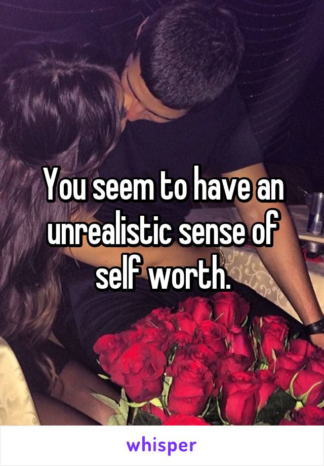 You seem to have an unrealistic sense of self worth.