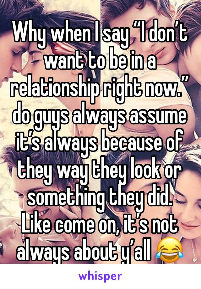 Why when I say “I don’t want to be in a relationship right now.” do guys always assume it’s always because of they way they look or something they did. 
Like come on, it’s not always about y’all 😂