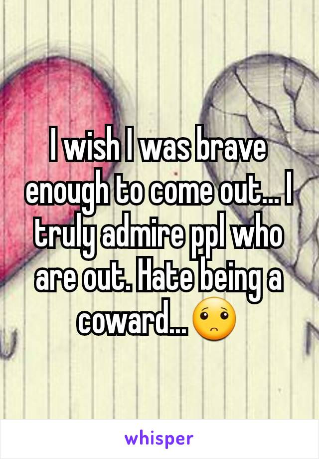 I wish I was brave enough to come out... I truly admire ppl who are out. Hate being a coward...🙁