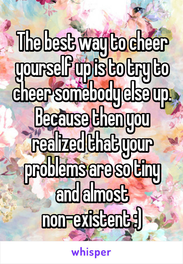 The best way to cheer yourself up is to try to cheer somebody else up. Because then you realized that your problems are so tiny and almost non-existent :)