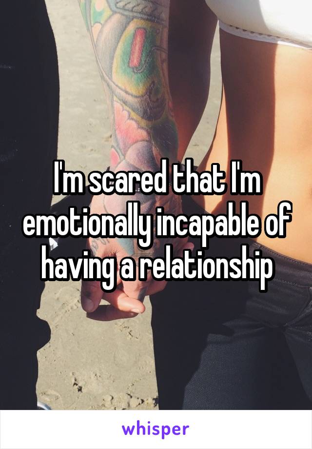 I'm scared that I'm emotionally incapable of having a relationship