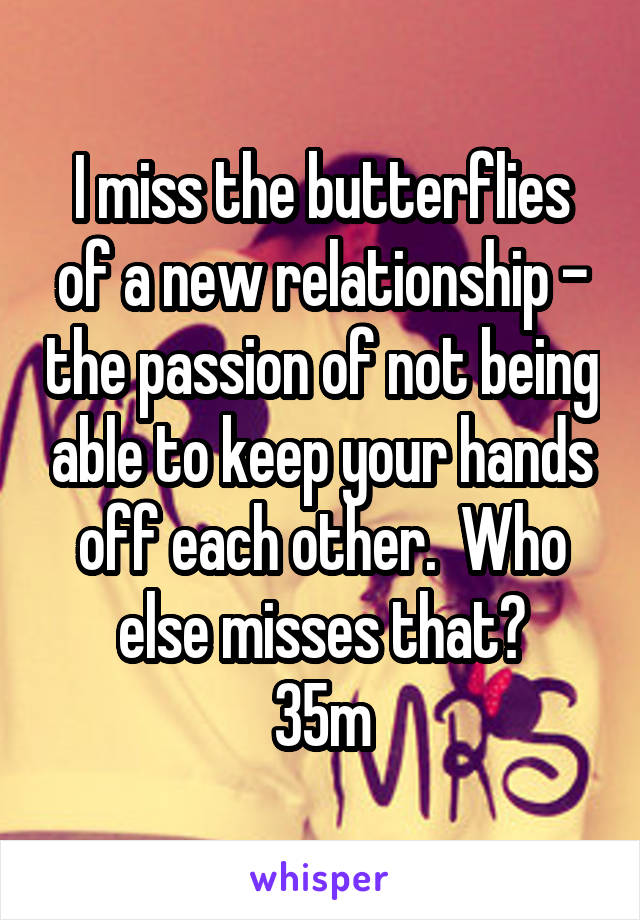 I miss the butterflies of a new relationship - the passion of not being able to keep your hands off each other.  Who else misses that?
35m