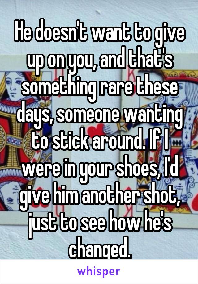 He doesn't want to give up on you, and that's something rare these days, someone wanting to stick around. If I were in your shoes, I'd give him another shot, just to see how he's changed.