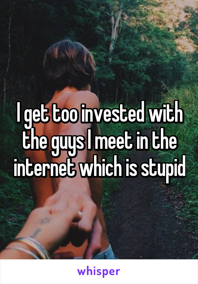 I get too invested with the guys I meet in the internet which is stupid
