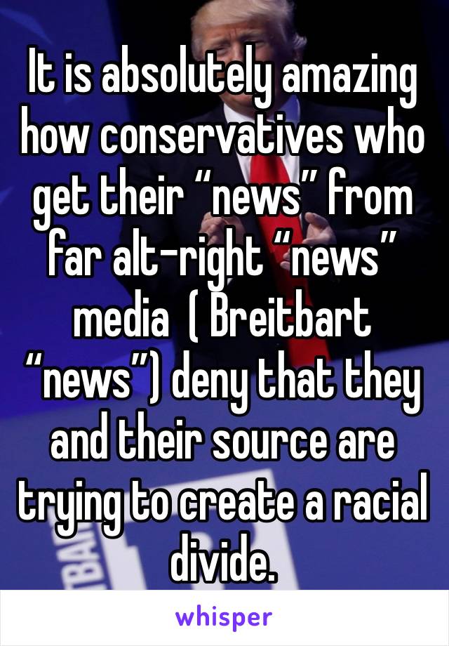 It is absolutely amazing how conservatives who get their “news” from far alt-right “news” media  ( Breitbart “news”) deny that they and their source are trying to create a racial divide.