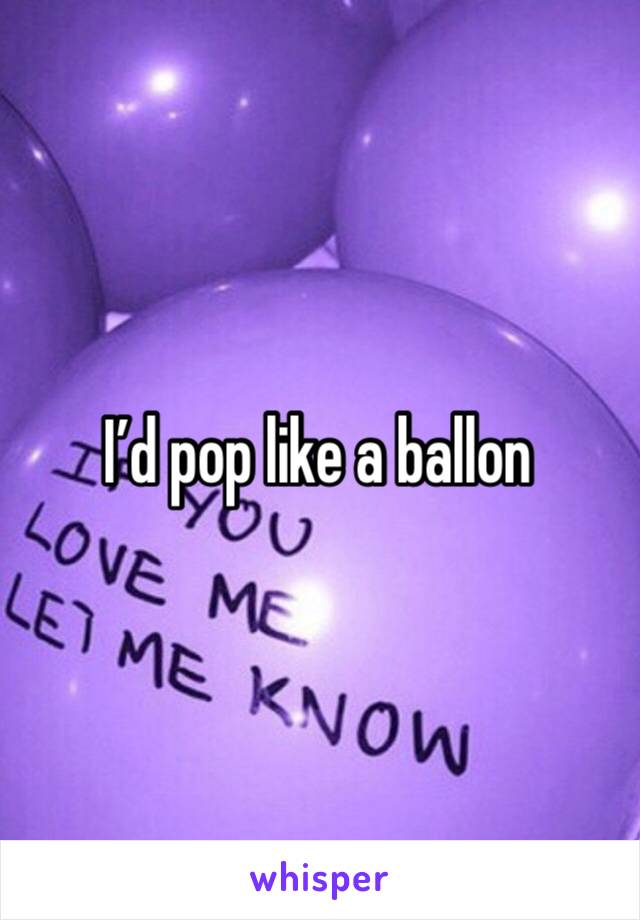 I’d pop like a ballon 