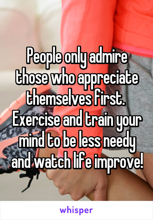 People only admire those who appreciate themselves first.  Exercise and train your mind to be less needy and watch life improve!