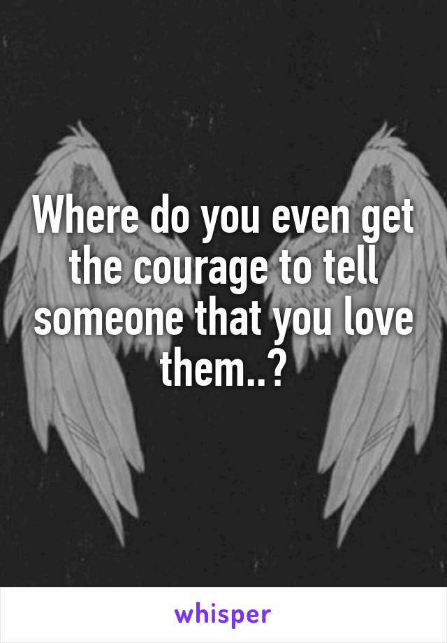 Where do you even get the courage to tell someone that you love them..?
