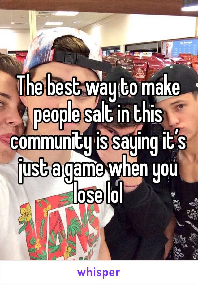 The best way to make people salt in this community is saying it’s just a game when you lose lol 